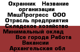 Охранник › Название организации ­ МашПрогресс, ООО › Отрасль предприятия ­ Складское хозяйство › Минимальный оклад ­ 20 000 - Все города Работа » Вакансии   . Архангельская обл.,Северодвинск г.